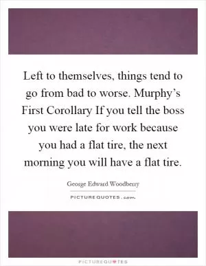 Left to themselves, things tend to go from bad to worse. Murphy’s First Corollary If you tell the boss you were late for work because you had a flat tire, the next morning you will have a flat tire Picture Quote #1