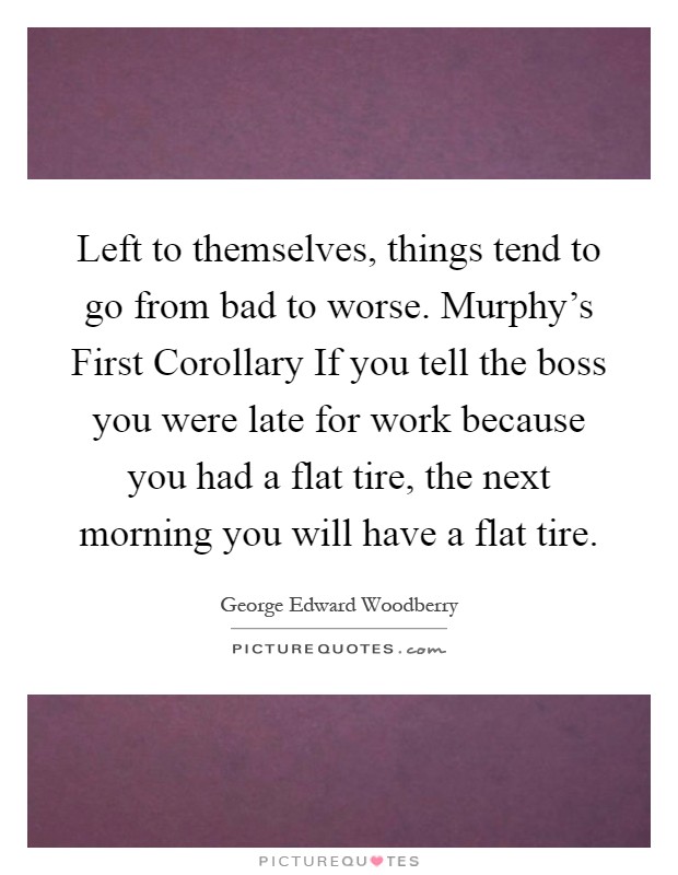 Left to themselves, things tend to go from bad to worse. Murphy's First Corollary If you tell the boss you were late for work because you had a flat tire, the next morning you will have a flat tire Picture Quote #1
