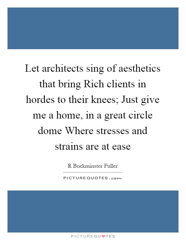 Let architects sing of aesthetics that bring Rich clients in hordes to their knees; Just give me a home, in a great circle dome Where stresses and strains are at ease Picture Quote #1