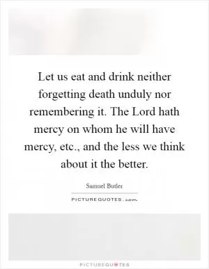 Let us eat and drink neither forgetting death unduly nor remembering it. The Lord hath mercy on whom he will have mercy, etc., and the less we think about it the better Picture Quote #1