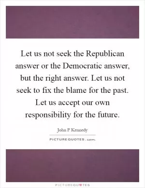 Let us not seek the Republican answer or the Democratic answer, but the right answer. Let us not seek to fix the blame for the past. Let us accept our own responsibility for the future Picture Quote #1