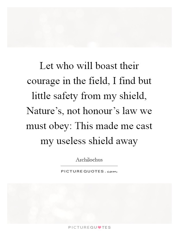 Let who will boast their courage in the field, I find but little safety from my shield, Nature's, not honour's law we must obey: This made me cast my useless shield away Picture Quote #1