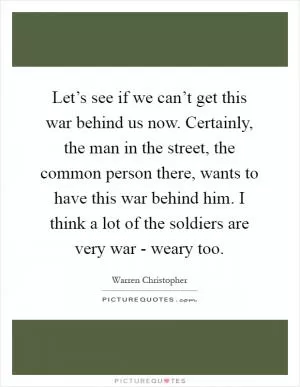 Let’s see if we can’t get this war behind us now. Certainly, the man in the street, the common person there, wants to have this war behind him. I think a lot of the soldiers are very war - weary too Picture Quote #1