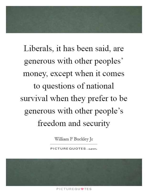 Liberals, it has been said, are generous with other peoples' money, except when it comes to questions of national survival when they prefer to be generous with other people's freedom and security Picture Quote #1