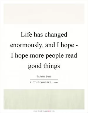 Life has changed enormously, and I hope - I hope more people read good things Picture Quote #1