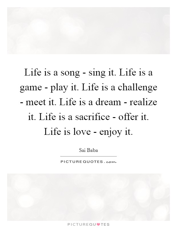 Life is a song - sing it. Life is a game - play it. Life is a challenge - meet it. Life is a dream - realize it. Life is a sacrifice - offer it. Life is love - enjoy it Picture Quote #1