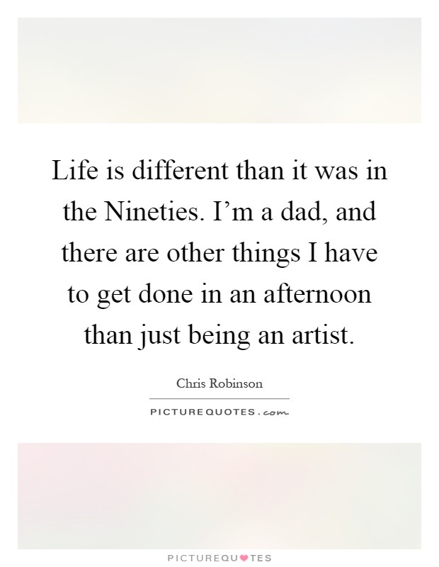 Life is different than it was in the Nineties. I'm a dad, and there are other things I have to get done in an afternoon than just being an artist Picture Quote #1