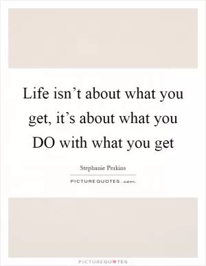 Life isn’t about what you get, it’s about what you DO with what you get Picture Quote #1