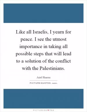 Like all Israelis, I yearn for peace. I see the utmost importance in taking all possible steps that will lead to a solution of the conflict with the Palestinians Picture Quote #1
