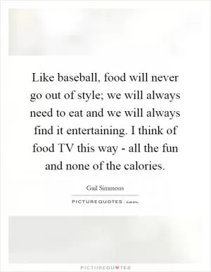 Like baseball, food will never go out of style; we will always need to eat and we will always find it entertaining. I think of food TV this way - all the fun and none of the calories Picture Quote #1