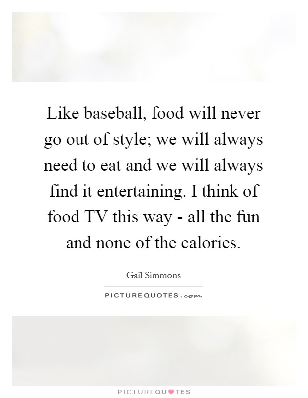 Like baseball, food will never go out of style; we will always need to eat and we will always find it entertaining. I think of food TV this way - all the fun and none of the calories Picture Quote #1
