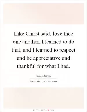 Like Christ said, love thee one another. I learned to do that, and I learned to respect and be appreciative and thankful for what I had Picture Quote #1