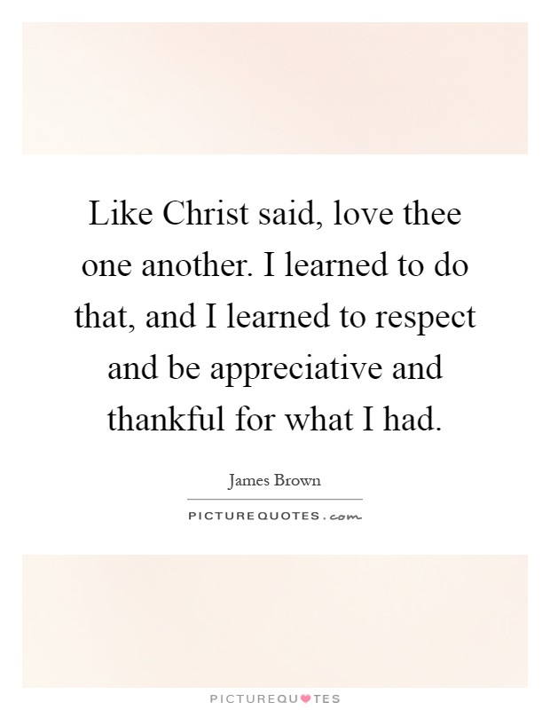 Like Christ said, love thee one another. I learned to do that, and I learned to respect and be appreciative and thankful for what I had Picture Quote #1