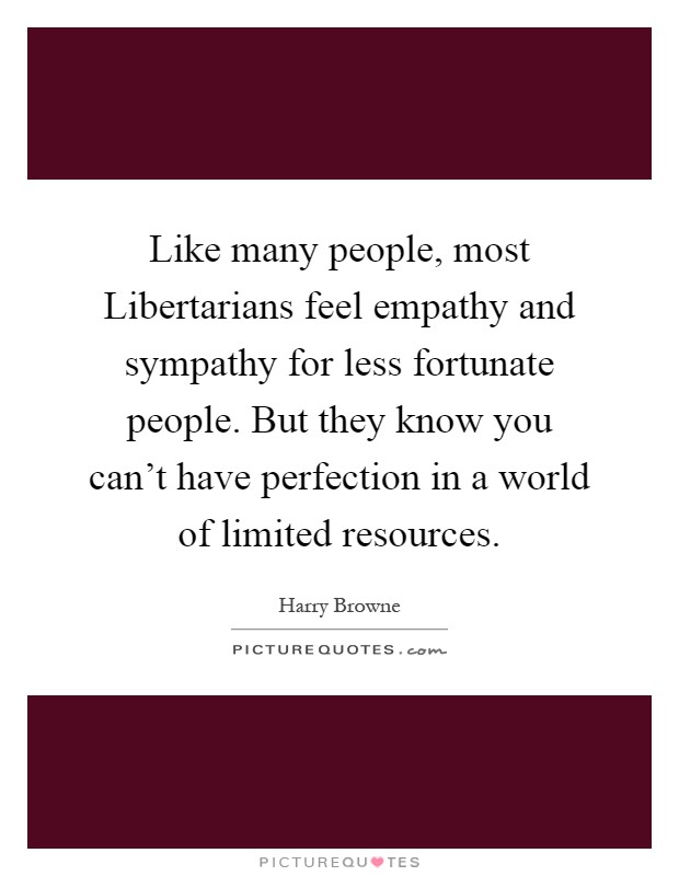 Like many people, most Libertarians feel empathy and sympathy for less fortunate people. But they know you can't have perfection in a world of limited resources Picture Quote #1