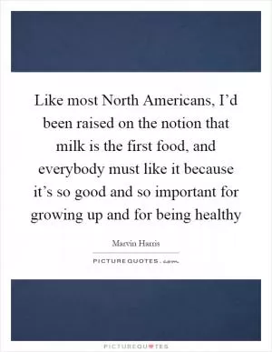 Like most North Americans, I’d been raised on the notion that milk is the first food, and everybody must like it because it’s so good and so important for growing up and for being healthy Picture Quote #1