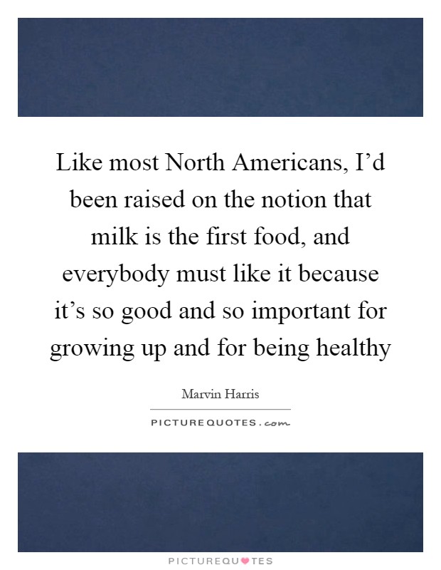 Like most North Americans, I'd been raised on the notion that milk is the first food, and everybody must like it because it's so good and so important for growing up and for being healthy Picture Quote #1