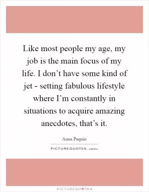 Like most people my age, my job is the main focus of my life. I don’t have some kind of jet - setting fabulous lifestyle where I’m constantly in situations to acquire amazing anecdotes, that’s it Picture Quote #1