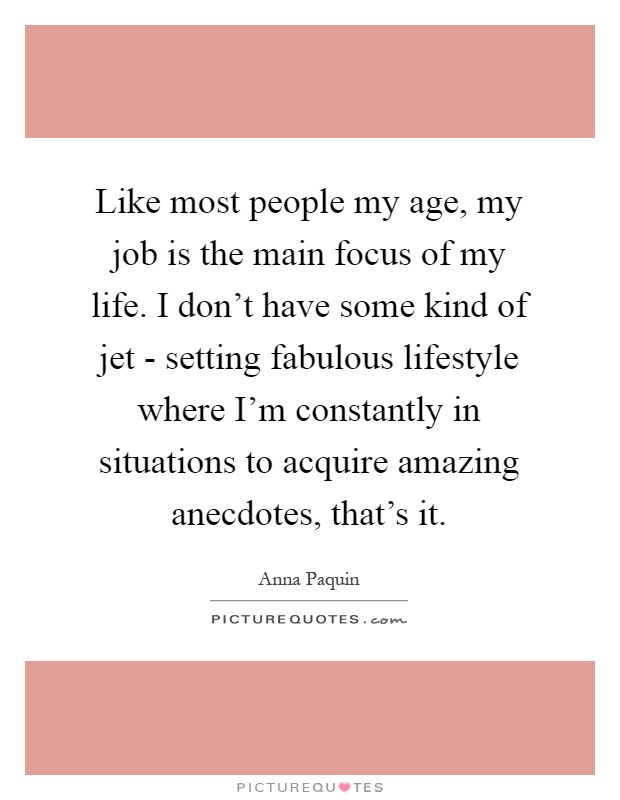 Like most people my age, my job is the main focus of my life. I don't have some kind of jet - setting fabulous lifestyle where I'm constantly in situations to acquire amazing anecdotes, that's it Picture Quote #1