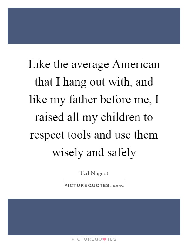 Like the average American that I hang out with, and like my father before me, I raised all my children to respect tools and use them wisely and safely Picture Quote #1