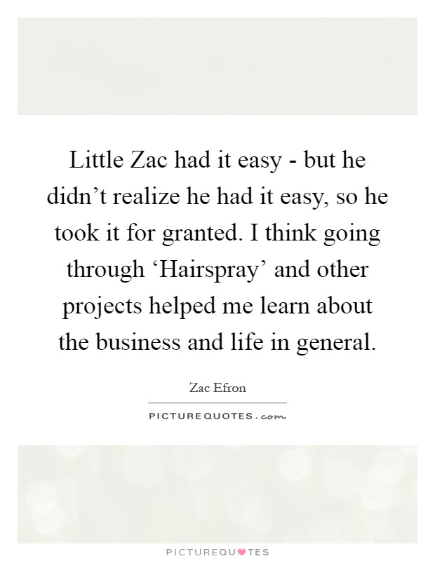 Little Zac had it easy - but he didn't realize he had it easy, so he took it for granted. I think going through ‘Hairspray' and other projects helped me learn about the business and life in general Picture Quote #1