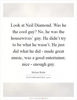 Look at Neil Diamond. Was he the cool guy? No, he was the housewives’ guy. He didn’t try to be what he wasn’t. He just did what he did - made great music, was a good entertainer, nice - enough guy Picture Quote #1