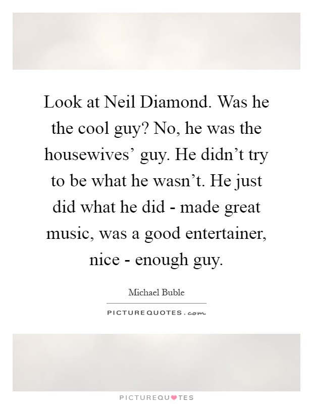 Look at Neil Diamond. Was he the cool guy? No, he was the housewives' guy. He didn't try to be what he wasn't. He just did what he did - made great music, was a good entertainer, nice - enough guy Picture Quote #1