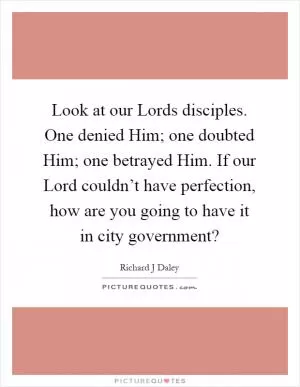 Look at our Lords disciples. One denied Him; one doubted Him; one betrayed Him. If our Lord couldn’t have perfection, how are you going to have it in city government? Picture Quote #1
