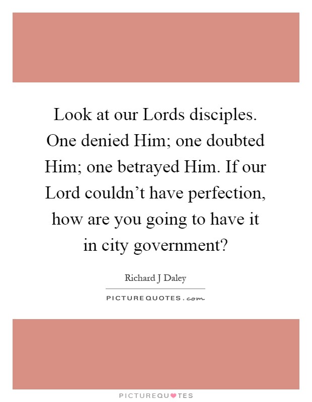 Look at our Lords disciples. One denied Him; one doubted Him; one betrayed Him. If our Lord couldn't have perfection, how are you going to have it in city government? Picture Quote #1