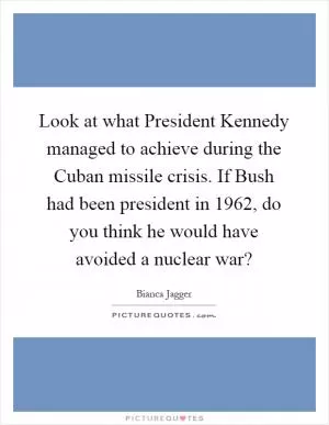 Look at what President Kennedy managed to achieve during the Cuban missile crisis. If Bush had been president in 1962, do you think he would have avoided a nuclear war? Picture Quote #1