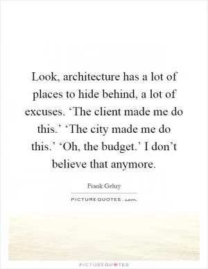 Look, architecture has a lot of places to hide behind, a lot of excuses. ‘The client made me do this.’ ‘The city made me do this.’ ‘Oh, the budget.’ I don’t believe that anymore Picture Quote #1