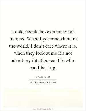 Look, people have an image of Italians. When I go somewhere in the world, I don’t care where it is, when they look at me it’s not about my intelligence. It’s who can I beat up Picture Quote #1
