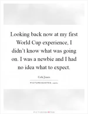 Looking back now at my first World Cup experience, I didn’t know what was going on. I was a newbie and I had no idea what to expect Picture Quote #1