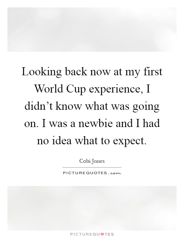 Looking back now at my first World Cup experience, I didn't know what was going on. I was a newbie and I had no idea what to expect Picture Quote #1