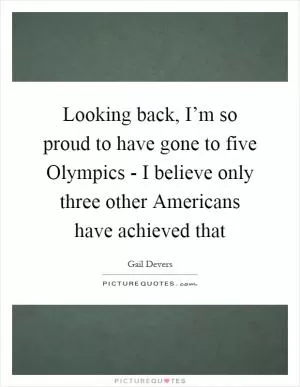 Looking back, I’m so proud to have gone to five Olympics - I believe only three other Americans have achieved that Picture Quote #1