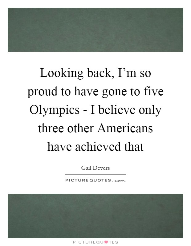 Looking back, I'm so proud to have gone to five Olympics - I believe only three other Americans have achieved that Picture Quote #1