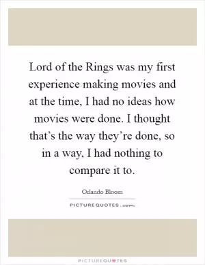 Lord of the Rings was my first experience making movies and at the time, I had no ideas how movies were done. I thought that’s the way they’re done, so in a way, I had nothing to compare it to Picture Quote #1