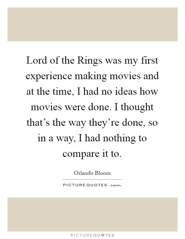 Lord of the Rings was my first experience making movies and at the time, I had no ideas how movies were done. I thought that's the way they're done, so in a way, I had nothing to compare it to Picture Quote #1