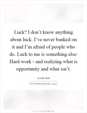 Luck? I don’t know anything about luck. I’ve never banked on it and I’m afraid of people who do. Luck to me is something else: Hard work - and realizing what is opportunity and what isn’t Picture Quote #1