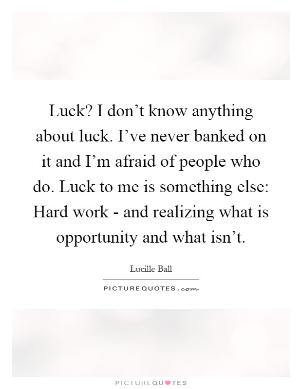 Luck? I don't know anything about luck. I've never banked on it and I'm afraid of people who do. Luck to me is something else: Hard work - and realizing what is opportunity and what isn't Picture Quote #1