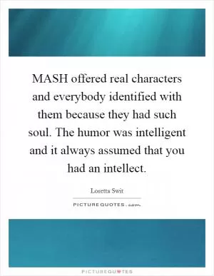 MASH offered real characters and everybody identified with them because they had such soul. The humor was intelligent and it always assumed that you had an intellect Picture Quote #1
