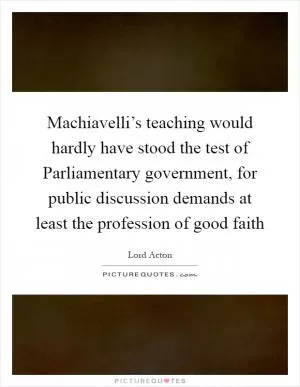 Machiavelli’s teaching would hardly have stood the test of Parliamentary government, for public discussion demands at least the profession of good faith Picture Quote #1
