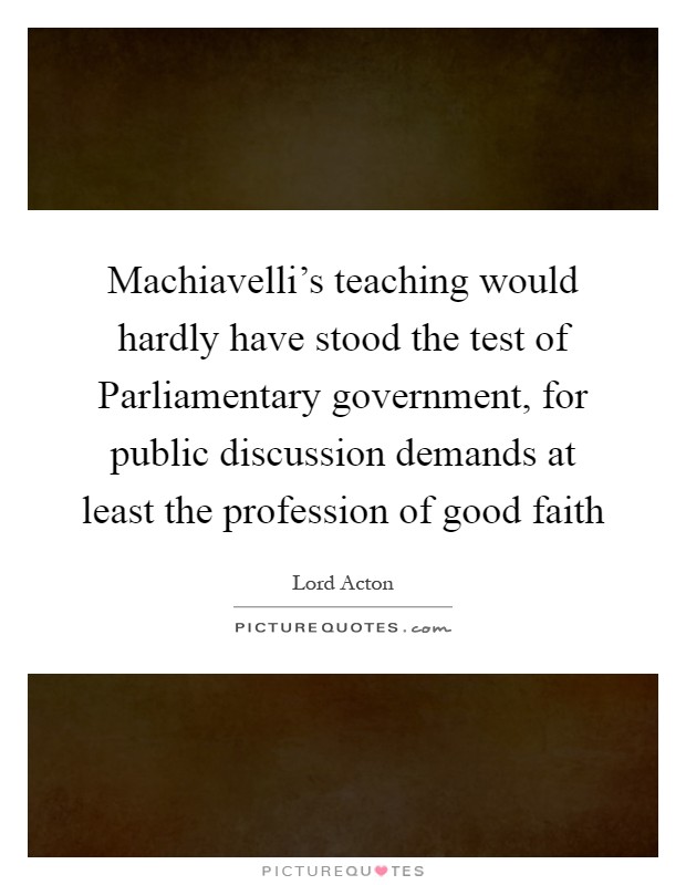 Machiavelli's teaching would hardly have stood the test of Parliamentary government, for public discussion demands at least the profession of good faith Picture Quote #1