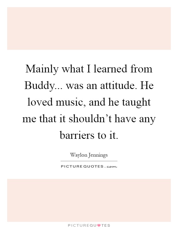 Mainly what I learned from Buddy... was an attitude. He loved music, and he taught me that it shouldn't have any barriers to it Picture Quote #1