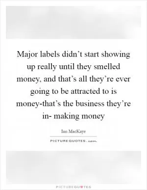 Major labels didn’t start showing up really until they smelled money, and that’s all they’re ever going to be attracted to is money-that’s the business they’re in- making money Picture Quote #1