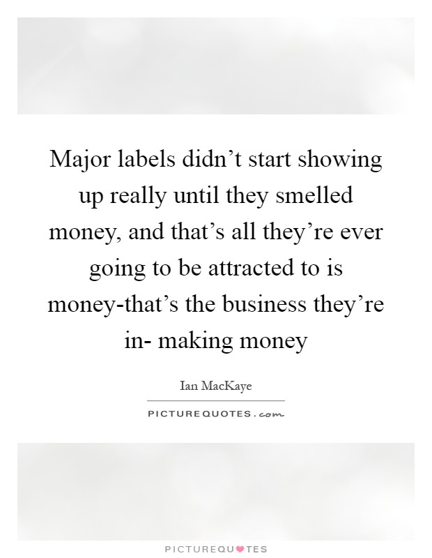 Major labels didn't start showing up really until they smelled money, and that's all they're ever going to be attracted to is money-that's the business they're in- making money Picture Quote #1