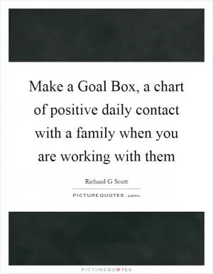Make a Goal Box, a chart of positive daily contact with a family when you are working with them Picture Quote #1