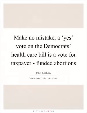 Make no mistake, a ‘yes’ vote on the Democrats’ health care bill is a vote for taxpayer - funded abortions Picture Quote #1