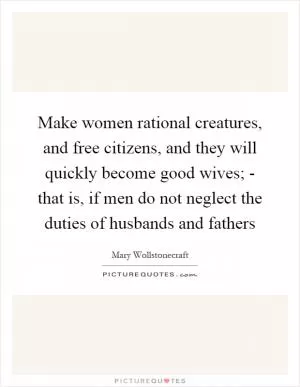 Make women rational creatures, and free citizens, and they will quickly become good wives; - that is, if men do not neglect the duties of husbands and fathers Picture Quote #1
