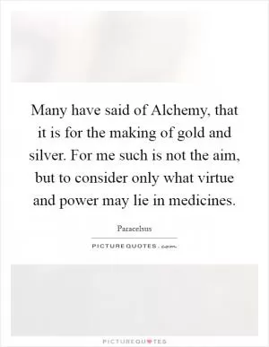 Many have said of Alchemy, that it is for the making of gold and silver. For me such is not the aim, but to consider only what virtue and power may lie in medicines Picture Quote #1