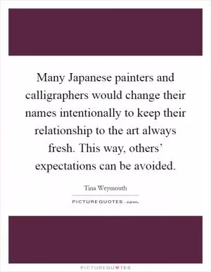 Many Japanese painters and calligraphers would change their names intentionally to keep their relationship to the art always fresh. This way, others’ expectations can be avoided Picture Quote #1